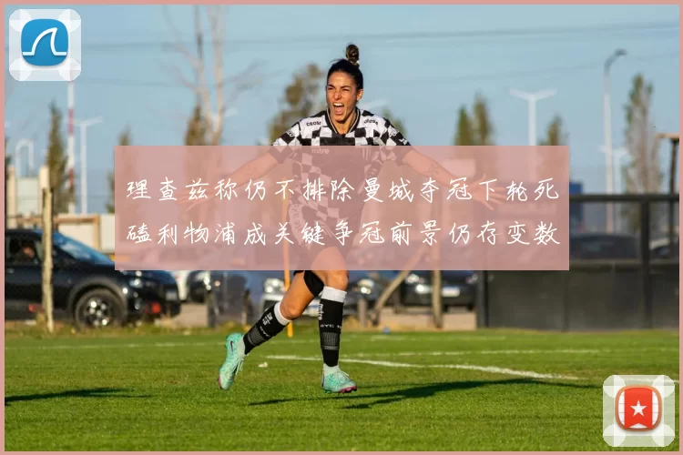 理查兹称仍不排除曼城夺冠下轮死磕利物浦成关键争冠前景仍存变数